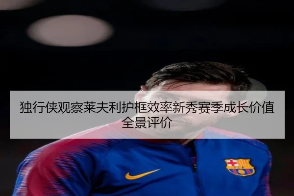 独行侠观察莱夫利护框效率新秀赛季成长价值全景评价